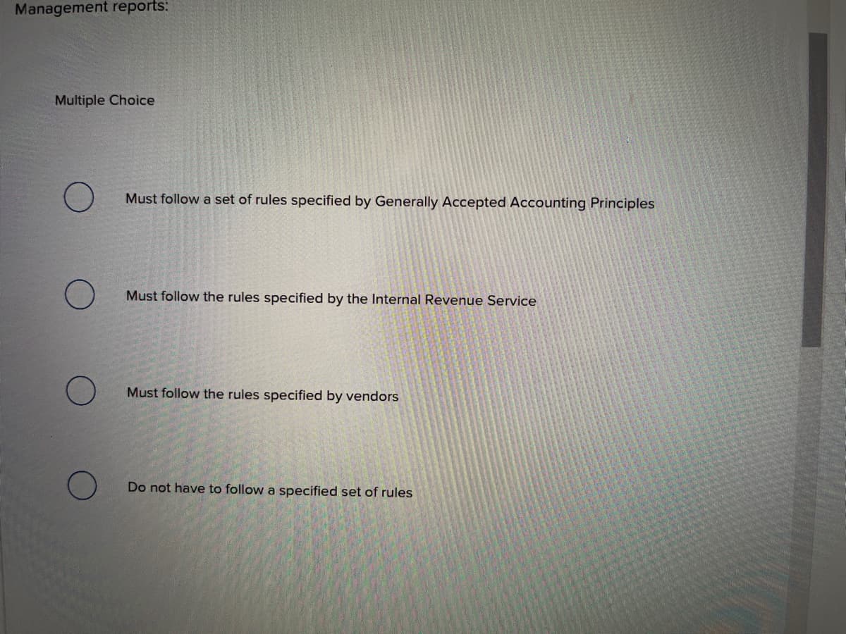 Management reports:
Multiple Choice
Must follow a set of rules specified by Generally Accepted Accounting Principles
Must follow the rules specified by the Internal Revenue Service
Must follow the rules specified by vendors
Do not have to follow a specified set of rules