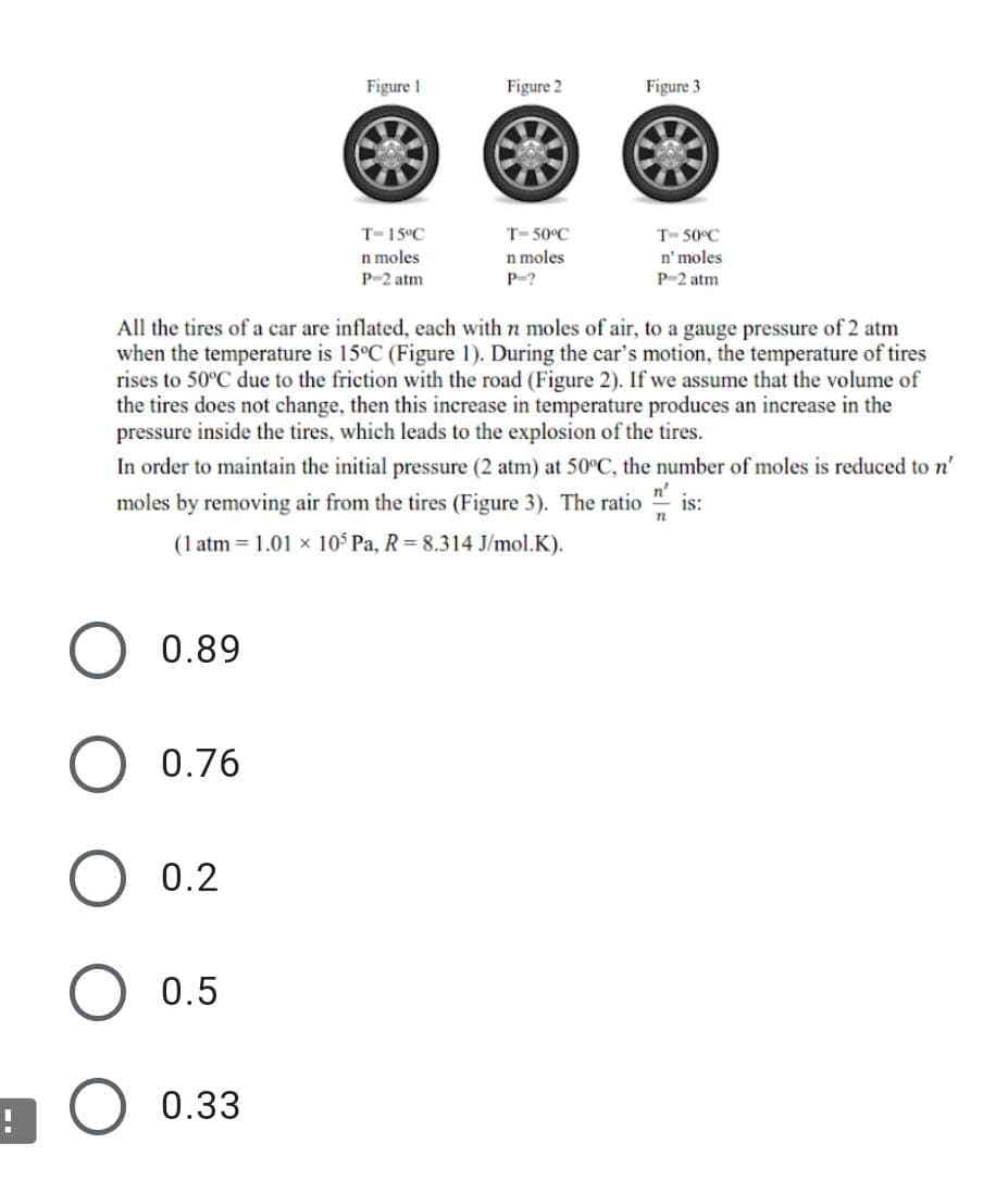 Figure 1
Figure 2
Figure 3
T-15°C
T= 50°C
T- 50°C
n' moles
n moles
P-?
n moles
P-2 atm
P-2 atm
All the tires of a car are inflated, each with n moles of air, to a gauge pressure of 2 atm
when the temperature is 15°C (Figure 1). During the car's motion, the temperature of tires
rises to 50°C due to the friction with the road (Figure 2). If we assume that the volume of
the tires does not change, then this increase in temperature produces an increase in the
pressure inside the tires, which leads to the explosion of the tires.
In order to maintain the initial pressure (2 atm) at 50°C, the number of moles is reduced to n'
moles by removing air from the tires (Figure 3). The ratio " is:
n'
(1 atm = 1.01 x 10 Pa, R= 8.314 J/mol.K).
0.89
0.76
0.2
0.5
0.33
