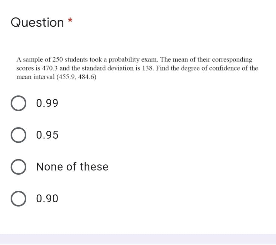 Question *
A sample of 250 students took a probability exam. The mean of their corresponding
scores is 470.3 and the standard deviation is 138. Find the degree of confidence of the
mean interval (455.9, 484.6)
0.99
0.95
None of these
0.90
