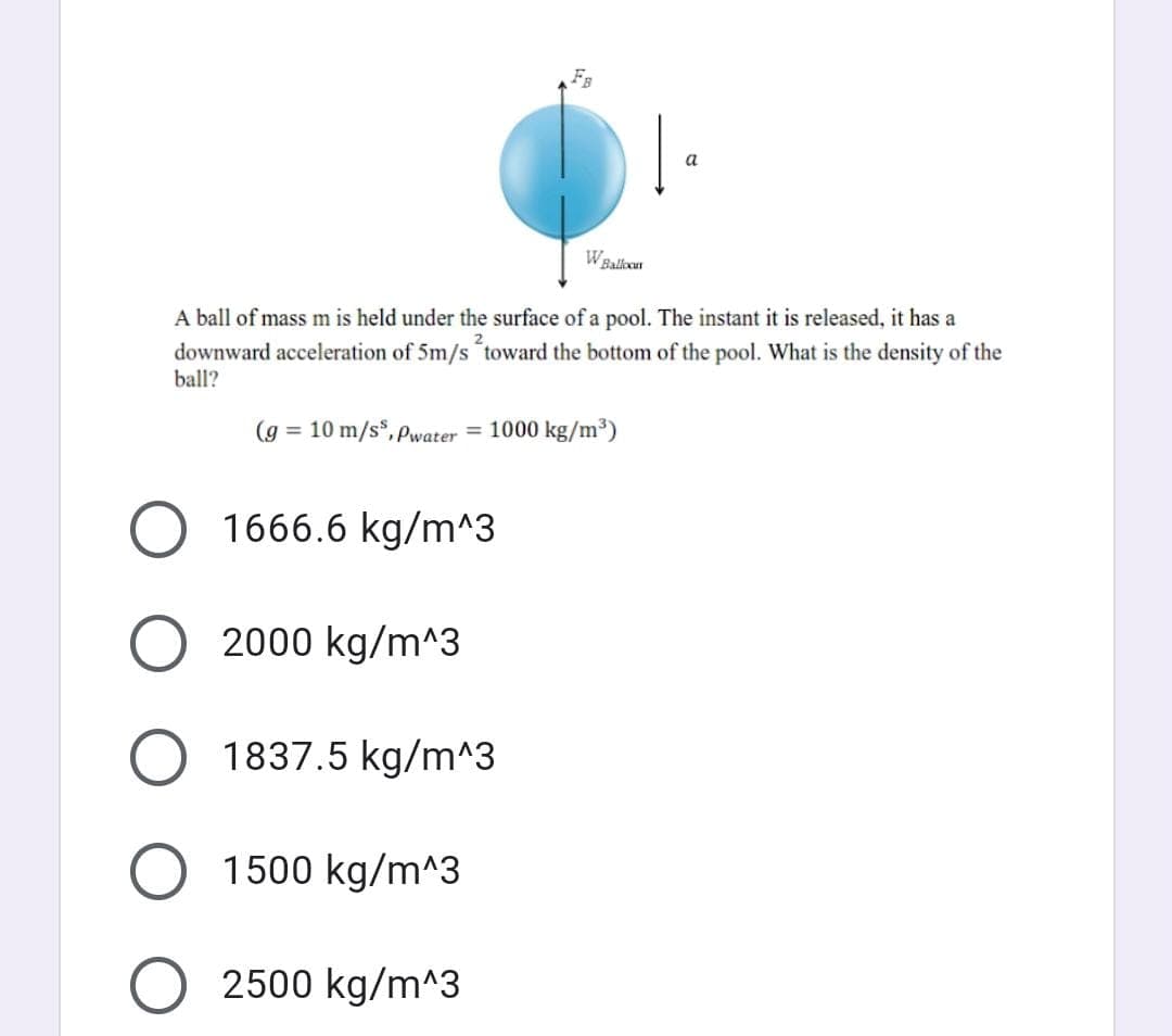 a
WBalkoan
A ball of mass m is held under the surface of a pool. The instant it is released, it has a
downward acceleration of 5m/s toward the bottom of the pool. What is the density of the
ball?
(g = 10 m/s*, Pwater = 1000 kg/m³)
1666.6 kg/m^3
2000 kg/m^3
1837.5 kg/m^3
1500 kg/m^3
2500 kg/m^3
