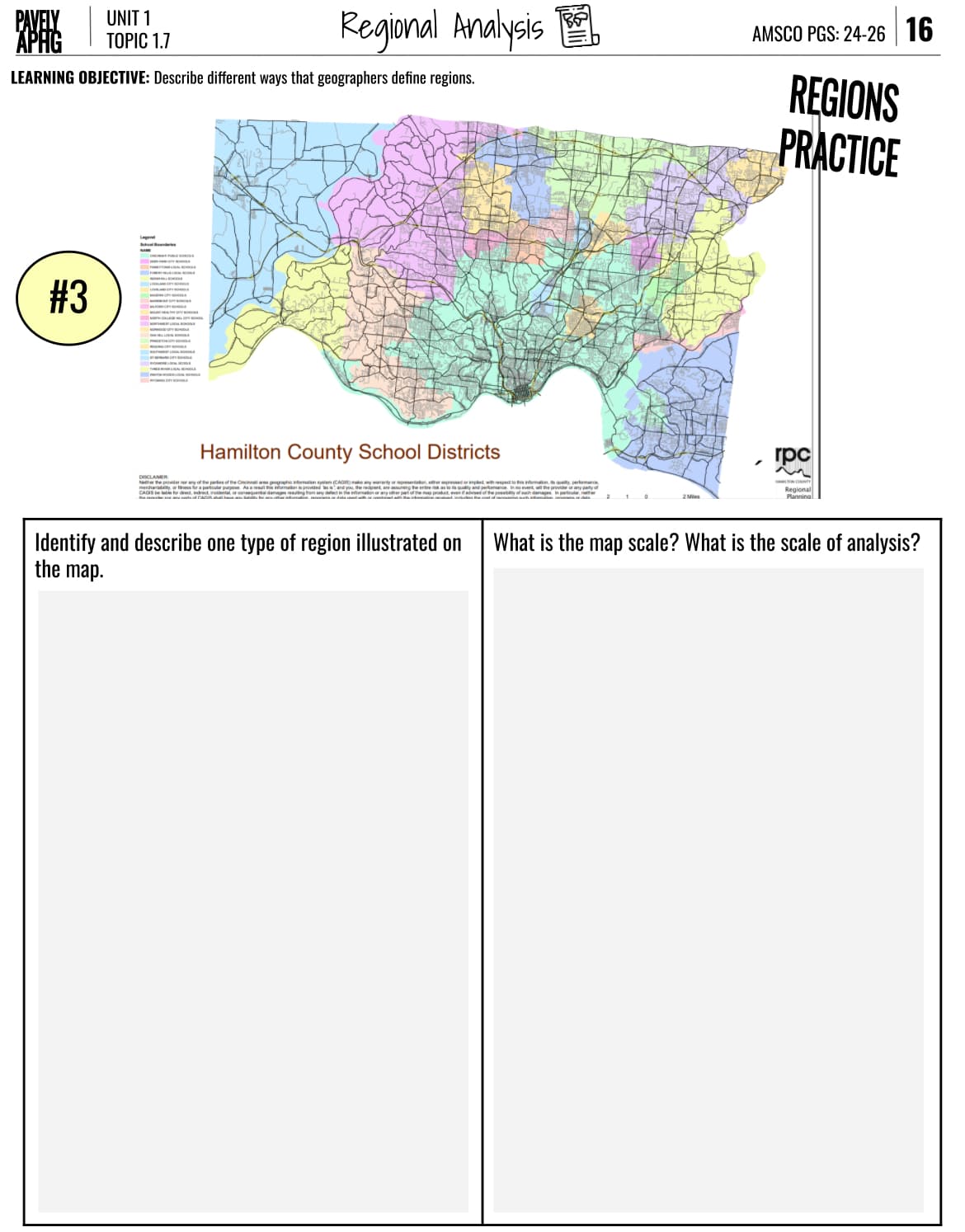 PAVELY
UNIT 1
APHG
TOPIC 1.7
Regional Analysis
AMSCO PGS: 24-26 16
LEARNING OBJECTIVE: Describe different ways that geographers define regions.
#3
Legend
Hamilton County School Districts
any of the parties of the Cincinnati area geographic information system (CAGIS) make any warranty or representation, either ed or implied, with respect to this information, its quality, performance
incidental or consequential damages resulting from any defect in the information or any other part of the map product, even if advised of the possibility of such damages in particular, neither
2 Mies
REGIONS
PRACTICE
rpc
Regional
Planning
Identify and describe one type of region illustrated on
the map.
What is the map scale? What is the scale of analysis?