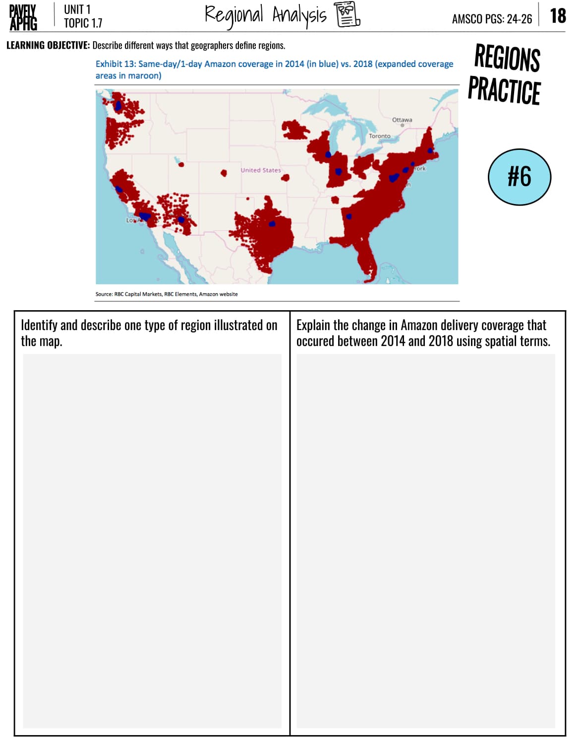 PAVELY
UNIT 1
APHG
TOPIC 1.7
Regional Analysis
LEARNING OBJECTIVE: Describe different ways that geographers define regions.
Exhibit 13: Same-day/1-day Amazon coverage in 2014 (in blue) vs. 2018 (expanded coverage
areas in maroon)
AMSCO PGS: 24-26 18
REGIONS
PRACTICE
Los
Source: RBC Capital Markets, RBC Elements, Amazon website
United States
Ottawa
•
Toronto
York
#6
Identify and describe one type of region illustrated on
the map.
Explain the change in Amazon delivery coverage that
occured between 2014 and 2018 using spatial terms.