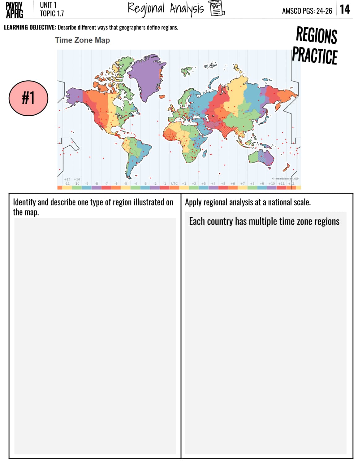 PAVELY
UNIT 1
APHG
TOPIC 1.7
Regional Analysis
AMSCO PGS: 24-26 14
LEARNING OBJECTIVE: Describe different ways that geographers define regions.
Time Zone Map
#1
+13 +14
-11 -10 -9
-8
-7
Identify and describe one type of region illustrated on
the map.
REGIONS
PRACTICE
timeanddate.com 2020
UTC
+1
+2
+3
+4 +5
+8 +9 +10 +11 +12
Apply regional analysis at a national scale.
Each country has multiple time zone regions