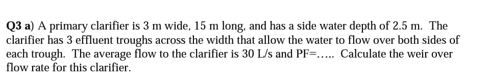 Q3 a) A primary clarifier is 3 m wide, 15 m long, and has a side water depth of 2.5 m. The
clarifier has 3 effluent troughs across the width that allow the water to flow over both sides of
each trough. The average flow to the clarifier is 30 L/s and PF=.... Calculate the weir over
flow rate for this clarifier.
