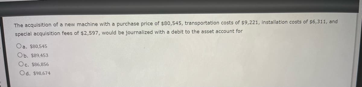 **Transcription for Educational Website:**

---

**Title: Journalizing the Acquisition of a New Machine**

The acquisition of a new machine with a purchase price of $80,545, transportation costs of $9,221, installation costs of $6,311, and special acquisition fees of $2,597, would be journalized with a debit to the asset account for:

- a. $90,545
- b. $89,453
- c. $86,856
- d. $98,674

---

*Explanation:*

When acquiring a new machine for a business, various costs must be taken into account to determine the total cost of the asset. The costs typically include the purchase price, transportation costs, installation costs, and any special acquisition fees. All these costs are added together and journalized as a debit to the asset account.

For the problem given:

1. **Purchase Price:** $80,545
2. **Transportation Costs:** $9,221
3. **Installation Costs:** $6,311
4. **Special Acquisition Fees:** $2,597

**Total Cost:** $80,545 + $9,221 + $6,311 + $2,597 = $98,674

Thus, the correct journal entry to the asset account would be with a total debit of $98,674, which corresponds to option d. $98,674.

