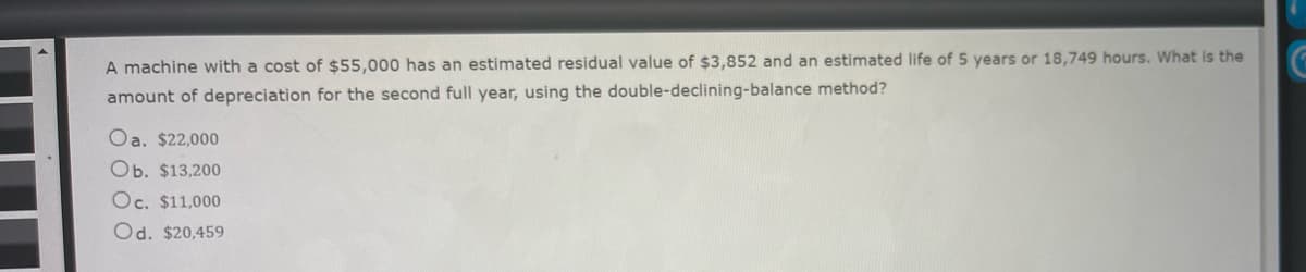 **Depreciation Calculation Using the Double-Declining-Balance Method**

A machine with a cost of $55,000 has an estimated residual value of $3,852 and an estimated life of 5 years or 18,749 hours. What is the amount of depreciation for the second full year, using the double-declining-balance method?

**Options:**
a. $22,000  
b. $13,200  
c. $11,000  
d. $20,459  

To solve this, you first need to understand how the double-declining-balance method works. This method is a form of accelerated depreciation, meaning more depreciation expense is recognized in the earlier years of an asset’s life.

1. **Calculate the straight-line depreciation rate**:
   - The asset has an estimated life of 5 years, so the straight-line depreciation rate is:
     \[
     \frac{1}{5} = 20\%
     \]

2. **Double the straight-line rate**:
   - The double-declining rate is:
     \[
     2 \times 20\% = 40\%
     \]

3. **Apply the rate to the beginning book value each year**:
   - **Year 1**:
     \[
     \text{Depreciation Expense} = 40\% \times \$55,000 = \$22,000
     \]
   - **Year-End Book Value (End of Year 1)**:
     \[
     \$55,000 - \$22,000 = \$33,000
     \]

   - **Year 2**:
     \[
     \text{Depreciation Expense} = 40\% \times \$33,000 = \$13,200
     \]

Therefore, the correct answer is **b. $13,200**.