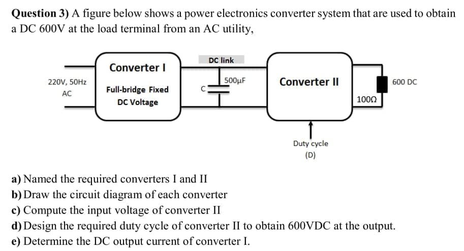 Question 3) A figure below shows a power electronics converter system that are used to obtain
a DC 600V at the load terminal from an AC utility,
DC link
Converter I
220V, 50HZ
500μΕ
Converter II
600 DC
Full-bridge Fixed
AC
1000
DC Voltage
Duty cycle
(D)
a) Named the required converters I and II
b) Draw the circuit diagram of each converter
c) Compute the input voltage of converter II
d) Design the required duty cycle of converter II to obtain 600VDC at the output.
e) Determine the DC output current of converter I.
