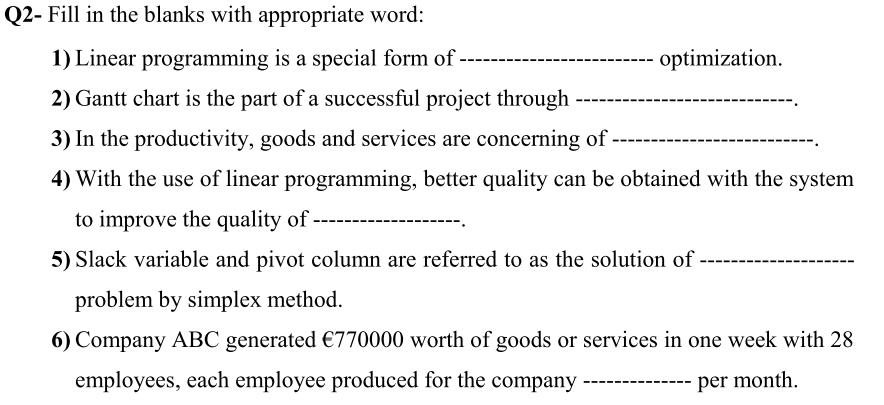 Q2- Fill in the blanks with appropriate word:
1) Linear programming is a special form of -
optimization.
2) Gantt chart is the part of a successful project through
3) In the productivity, goods and services are concerning of
4) With the use of linear programming, better quality can be obtained with the system
to improve the quality of
5) Slack variable and pivot column are referred to as the solution of
problem by simplex method.
6) Company ABC generated €770000 worth of goods or services in one week with 28
employees, each employee produced for the company
per month.
