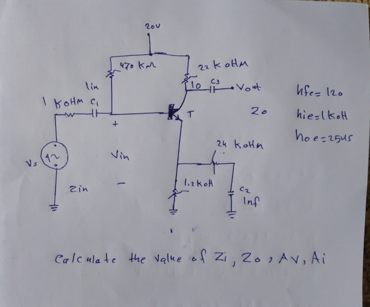 20v
470 KM
22k oHlM
C3
tin
10
Vout
hfes 120
I KOHM CI
T.
20
hieslkoH
hoe-25us
24 koHn
Vin
Vs
Zin
C2
Inf
Calcula te
the Value iof Zi, 20, Av, Ai
