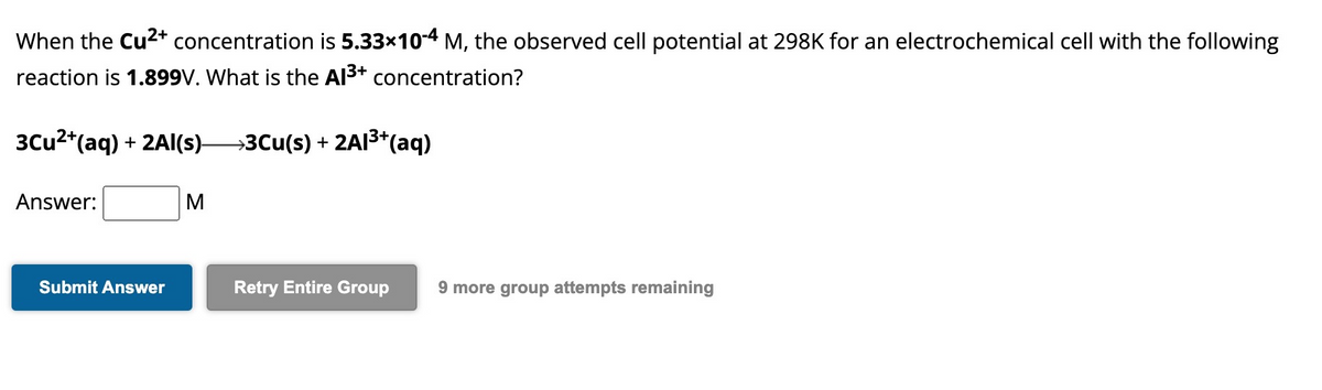 When the Cu²+ concentration is 5.33×10-4 M, the observed cell potential at 298K for an electrochemical cell with the following
reaction is 1.899V. What is the Al³+ concentration?
3Cu²+ (aq) + 2Al(s)—3Cu(s) + 2A1³+ (aq)
Answer:
Submit Answer
M
Retry Entire Group 9 more group attempts remaining