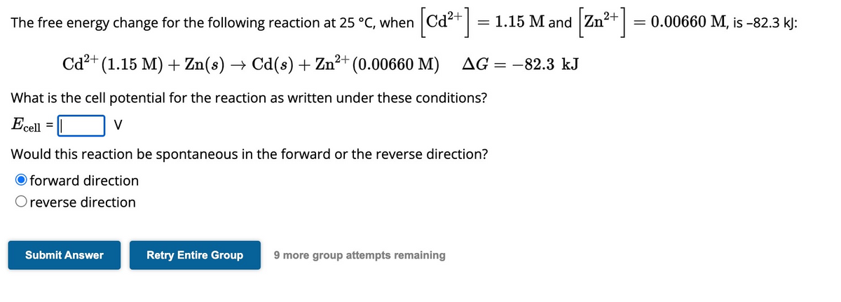 The free energy change for the following reaction at 25 °C, when
Cd²+ (1.15 M) + Zn(s) → Cd(s) + Zn²+ (0.00660 M)
What is the cell potential for the reaction as written under these conditions?
Ecell =
V
Submit Answer
=
Would this reaction be spontaneous in the forward or the reverse direction?
O forward direction
O reverse direction
Retry Entire Group 9 more group attempts remaining
1.15 M and Zn²+] = 0.00660 M, is −82.3 kJ:
AG= -82.3 kJ