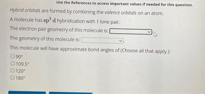 Use the References to access important values if needed for this question.
Hybrid orbitals are formed by combining the valence orbitals on an atom.
A molecule has sp³ d hybridization with 1 lone pair.
The electron pair geometry of this molecule is: |
The geometry of this molecule is:
This molecule will have approximate bond angles of (Choose all that apply.):
90°
109.5°
120°
180°