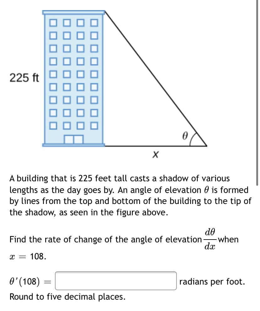 225 ft
A building that is 225 feet tall casts a shadow of various
lengths as the day goes by. An angle of elevation 0 is formed
by lines from the top and bottom of the building to the tip of
the shadow, as seen in the figure above.
do
-when
dx
Find the rate of change of the angle of elevation-
108.
O'(108)
radians per foot.
Round to five decimal places.
