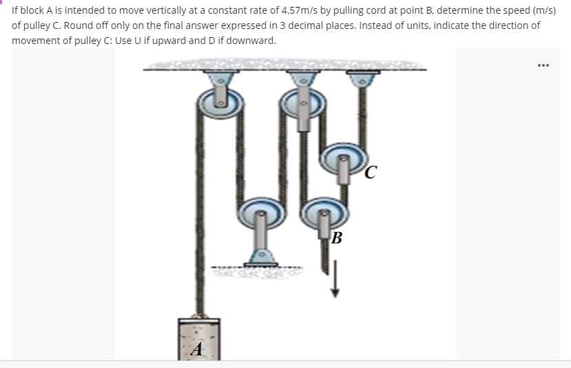 If block A is intended to move vertically at a constant rate of 4.57m/s by pulling cord at point B, determine the speed (m/s)
of pulley C. Round off only on the final answer expressed in 3 decimal places. Instead of units, indicate the direction of
movement of pulley C: Use U if upward and D if downward.
A
B
www