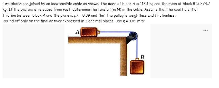 Two blocks are joined by an inextensible cable as shown. The mass of block A is 113.1 kg and the mass of block B is 274.7
kg. If the system is released from rest, determine the tension (in N) in the cable. Assume that the coefficient of
friction between block A and the plane is uk = 0.39 and that the pulley is weightless and frictionless.
Round off only on the final answer expressed in 3 decimal places. Use g = 9.81 m/s²
A
B
www