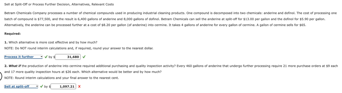 Sell at Split-Off or Process Further Decision, Alternatives, Relevant Costs
Betram Chemicals Company processes a number of chemical compounds used in producing industrial cleaning products. One compound is decomposed into two chemicals: anderine and dofinol. The cost of processing one
batch of compound is $77,500, and the result is 6,400 gallons of anderine and 8,000 gallons of dofinol. Betram Chemicals can sell the anderine at split-off for $13.00 per gallon and the dofinol for $5.90 per gallon.
Alternatively, the anderine can be processed further at a cost of $8.20 per gallon (of anderine) into cermine. It takes 4 gallons of anderine for every gallon of cermine. A gallon of cermine sells for $65.
Required:
1. Which alternative is more cost effective and by how much?
NOTE: Do NOT round interim calculations and, if required, round your answer to the nearest dollar.
31,680 ✔
Process it further
by $
2. What if the production of anderine into cermine required additional purchasing and quality inspection activity? Every 460 gallons of anderine that undergo further processing require 21 more purchase orders at $9 each
and 17 more quality inspection hours at $26 each. Which alternative would be better and by how much?
NOTE: Round interim calculations and your final answer to the nearest cent.
Sell at split-off
by $
1,097.21 X