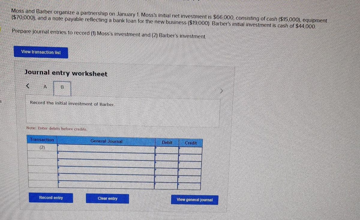 Moss and Barber organize a partnership on January 1, Moss's initial net investment is $66,000, consisting of cash ($15,000), equipment
($70,000), and a note payable reflecting a bank loan for the new business ($19,000). Barber's initial investment is cash of $44,000.
Prepare journal entries to record (1) Moss's investment and (2) Barber's investment.
View transaction list
Journal entry worksheet
< A
B
Record the initial investment of Barber.
Note: Enter debits before credits.
Transaction
(2)
Record entry
General Journal
Clear entry
Debit
Credit
View general journal