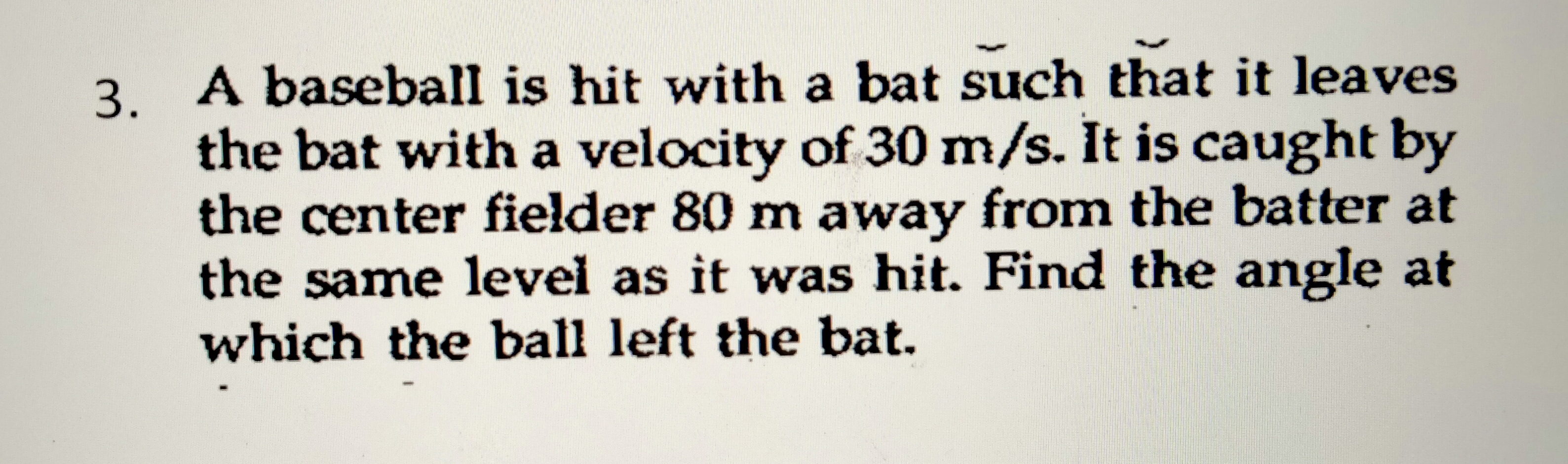 3. A baseball is hit with a bat such that it leaves
the bat with a velocity of 30 m/s. It is caught by
the center fielder 80 m away from the batter at
the same level as it was hit. Find the angle at
which the ball left the bat.

