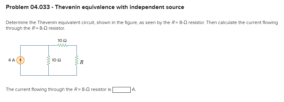 Problem 04.033 - Thevenin equivalence with independent source
Determine the Thevenin equivalent circuit, shown in the figure, as seen by the R= 8-0 resistor. Then calculate the current flowing
through the R= 8-0 resistor.
10Ω
4 A
10 Ω
R
The current flowing through the R= 8-0 resistor is
A.
ww
ww
