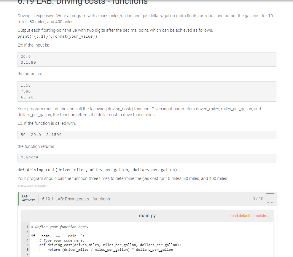 0.19 LAD. DITVIITg costs - TUNctioIS
Driving is expensive. Write a program with a car's miles/gallon and gas dollars/gallon (both floats) as input, and output the gas cost for 10
miles, 50 miles, and 400 miles.
Output each floating-point value with two digits after the decimal point, which can be achieved as follows:
print('{:.2f}'.format(your_value))
Ex: If the input is:
20.0
3.1599
the output is:
1.58
7.90
63.20
Your program must define and call the following driving_cost() function. Given input parameters driven_miles, miles_per_gallon, and
dollars_per_gallon, the function returns the dollar cost to drive those miles.
Ex: If the function is called with:
50
20.0
3.1599
the function returns:
7.89975
def driving_cost(driven_miles, miles_per_gallon, dollars_per_gallon)
Your program should call the function three times to determine the gas cost for 10 miles, 50 miles, and 400 miles.
345892.2051704.qx3zay7
LAB
6.19.1: LAB: Driving costs - functions
0/ 10
АCTIVITY
main.py
Load default template..
1 # Define your function here.
2
3 if
# Type your code here.
name-
def driving_cost(driven_miles, miles_per_gallon, dollars_per_gallon):
return (driven_miles / miles_per_gallon)
main ':
4.
dollars per_gallon
7
