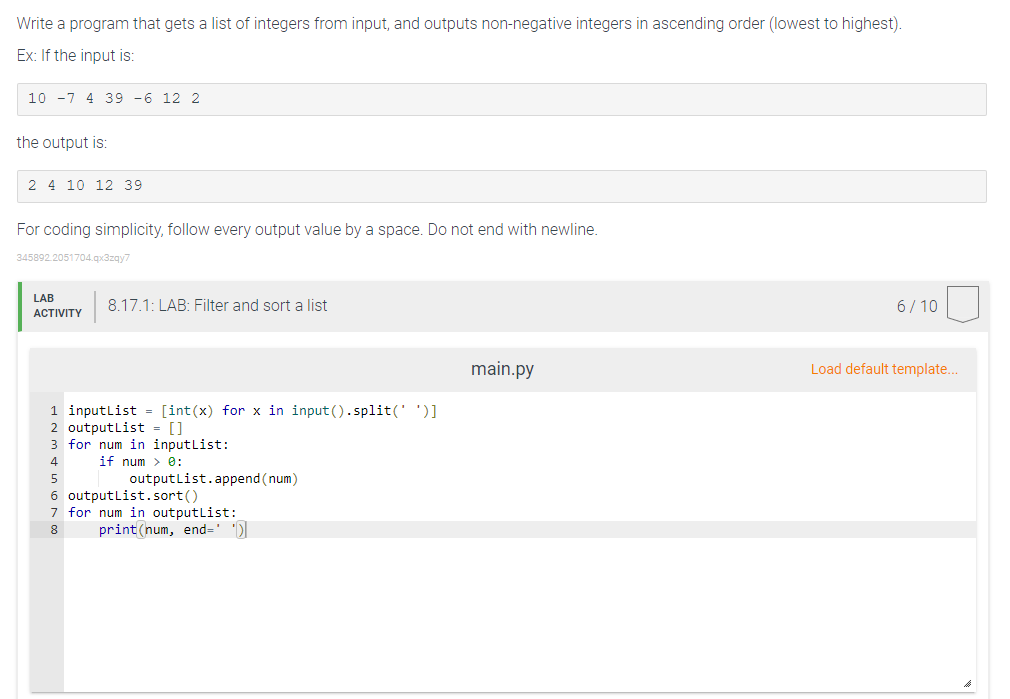 Write a program that gets a list of integers from input, and outputs non-negative integers in ascending order (lowest to highest).
Ex: If the input is:
10 -7 4 39 -6 12 2
the output is:
2 4 10 12 39
For coding simplicity, follow every output value by a space. Do not end with newline.
345892.2051704.qx3zqy7
LAB
8.17.1: LAB: Filter and sort a list
6/ 10
ACTIVITY
main.py
Load default template...
1 inputlist = [int(x) for x in input().split(' ')]
2 outputlist = []
3 for num in inputlist:
if num > 0:
4
outputlist.append (num)
5
6 outputlist.sort()
7 for num in outputlist:
print (num, end=' ')
8.
