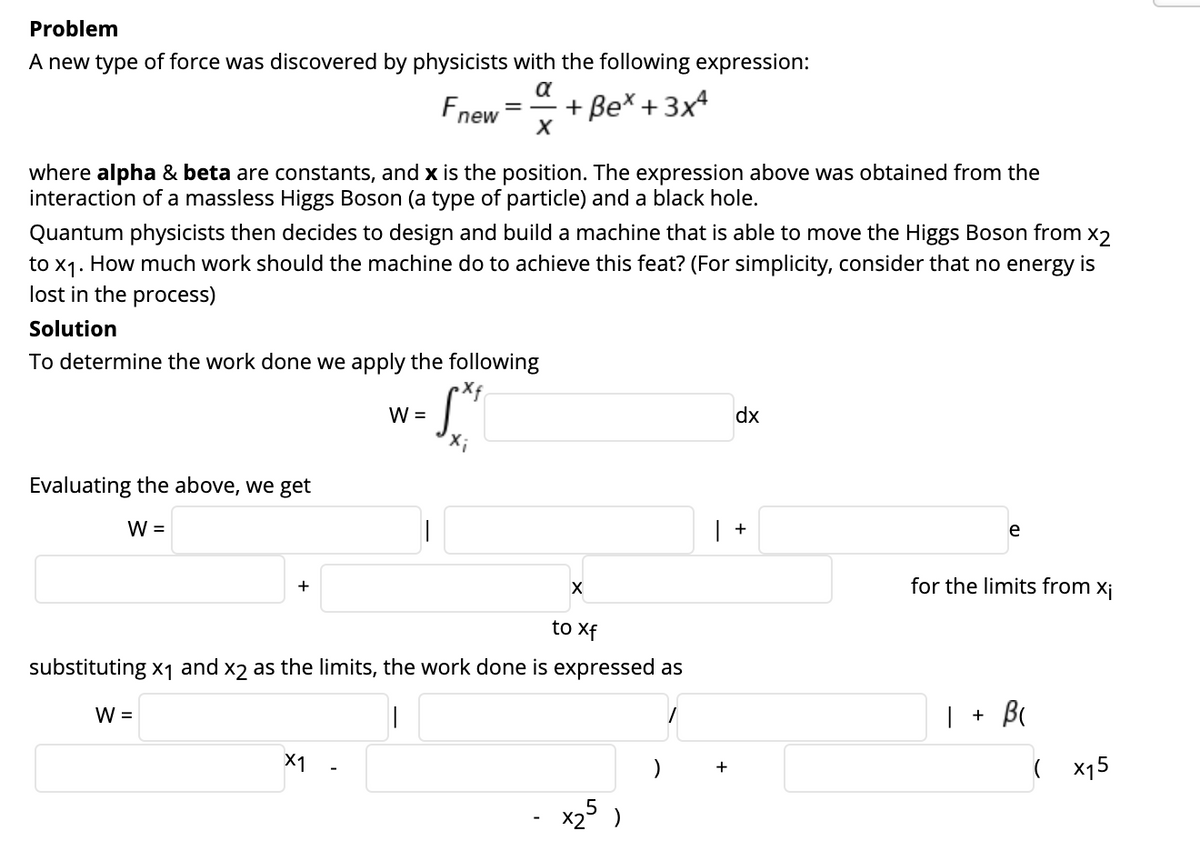 Problem
A new type of force was discovered by physicists with the following expression:
a
Fne
+ Be* + 3x4
new
where alpha & beta are constants, and x is the position. The expression above was obtained from the
interaction of a massless Higgs Boson (a type of particle) and a black hole.
Quantum physicists then decides to design and build a machine that is able to move the Higgs Boson from x2
to x1. How much work should the machine do to achieve this feat? (For simplicity, consider that no energy is
lost in the process)
Solution
To determine the work done we apply the following
W =
dx
Evaluating the above, we get
W =
| +
e
for the limits from xj
+
to Xf
substituting x1 and x2 as the limits, the work done is expressed as
W =
| + B(
X1
( x15
+
x2° )
