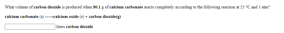 What volume of carbon dioxide is produced when 80.1 g of calcium carbonate reacts completely according to the following reaction at 25 °C and 1 atm?
calcium carbonate (s) >calcium oxide (s) + carbon dioxide(g)
liters carbon dioxide
