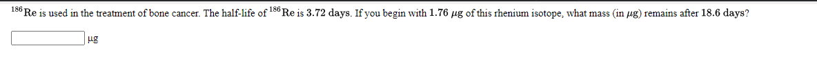 186 Re is used in the treatment of bone cancer. The half-life of 186 Re is 3.72 days. If you begin with 1.76 ug of this rhenium isotope, what mass (in µg) remains after 18.6 days?
ug
