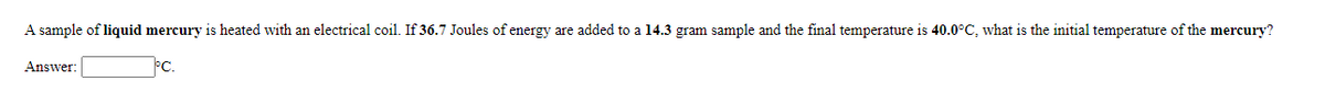 A sample of liquid mercury is heated with an electrical coil. If 36.7 Joules of energy are added to a 14.3 gram sample and the final temperature is 40.0°C, what is the initial temperature of the mercury?
Answer:
