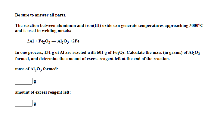 Be sure to answer all parts.
The reaction between aluminum and iron(III) oxide can generate temperatures approaching 3000°C
and is used in welding metals:
2Al + Fe,O3 → Al,O3 +2Fe
In one process, 131 g of Al are reacted with 601 g of Fe,O3. Calculate the mass (in grams) of Al,O3
formed, and determine the amount of excess reagent left at the end of the reaction.
mass of Al,03 formed:
g
amount of excess reagent left:
