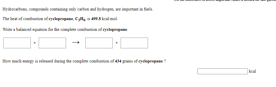 Hydrocarbons, compounds containing only carbon and hydrogen, are important in fuels.
The heat of combustion of cyclopropane, C3H6, is 499.8 kcal/mol.
Write a balanced equation for the complete combustion of cyclopropane.
How much energy is released during the complete combustion of 434 grams of cyclopropane ?
kcal
