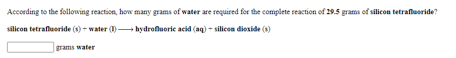 According to the following reaction, how many grams of water are required for the complete reaction of 29.5 grams of silicon tetrafluoride?
silicon tetrafluoride (s) + water (1) → hydrofluoric acid (aq) + silicon dioxide (s)
grams water
