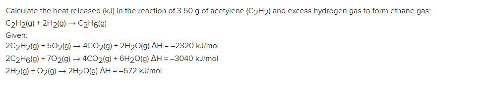 Calculate the heat released (kJ) in the reaction of 3.50 g of acetylene (C2H2) and excess hydrogen gas to form ethane gas:
C2H2(g) + 2H2(g) – C2H6(g)
Given:
2C2H2(g) + 502(g) → 4CO2(g) + 2H20(g) AH =-2320 kJ/mol
2C2H6(g) + 702(g) → 4CO2(g) + 6H20(g) AH = -3040 kJ/mol
2H2(g) + O2(g) → 2H20(g) AH = -572 kJ/mol
