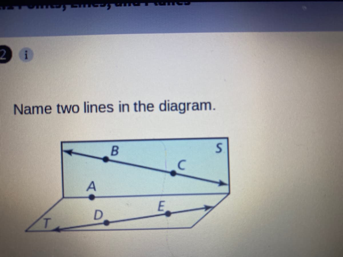 ### Understanding Lines in Geometry

**Question: Name two lines in the diagram.**

#### Diagram Explanation:
The provided diagram features two non-parallel lines within a rectangular space. The diagram includes the following labeled points:
   - Point A
   - Point B
   - Point C
   - Point D
   - Point E
   - Point S
   - Point T

#### Identifying the Lines:
From the diagram, the two lines can be named as follows:
1. **Line BS**: This line passes through points B and S.
2. **Line TE**: This line passes through points T and E.

These elements demonstrate the basic concept of lines and line segments in geometry, whereby a line extends infinitely in both directions through its points, whereas a line segment has two endpoints.

Understanding how to identify and name lines is fundamental to establishing more complex geometrical principles and constructions.

**Note:** Ensure comprehension of how geometric notation and labeling work, as this will aid in grasping more intricate geometrical concepts in future lessons.