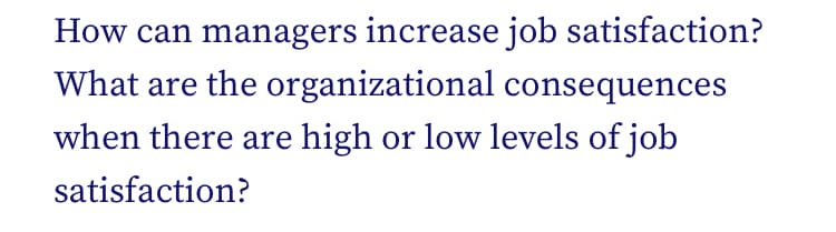 How can managers increase job satisfaction?
What are the organizational consequences
when there are high or low levels of job
satisfaction?
