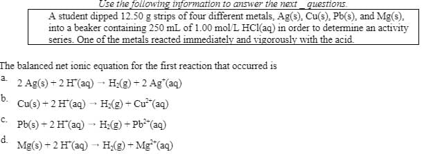 The balanced net ionic equation for the first reaction that occurred is
a.
2 Ag(s) + 2 H(aq) → H₂(g) + 2 Ag*(aq)
b.
Cu(s) + 2 H*(aq) → H₂(g) + Cu²(aq)
Pb(s) + 2 H*(aq) → H₂(g) + Pb² (aq)
Mg(s) + 2 H*(aq) → H₂(g) + Mg² (aq)
C.
Use the following information to answer the next_questions.
A student dipped 12.50 g strips of four different metals, Ag(s), Cu(s), Pb(s), and Mg(s).
into a beaker containing 250 mL of 1.00 mol/L HCl(aq) in order to determine an activity
series. One of the metals reacted immediately and vigorously with the acid.
d.