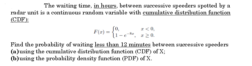 The waiting time, in hours, between successive speeders spotted by a
radar unit is a continuous random variable with cumulative distribution function
(CDF):
[0,
l1-e
r < 0,
x > 0.
F(x) =
Find the probability of waiting less than 12 minutes between successive speeders
(a)using the cumulative distribution function (CDF) of X;
(b)using the probability density function (PDF) of X.
