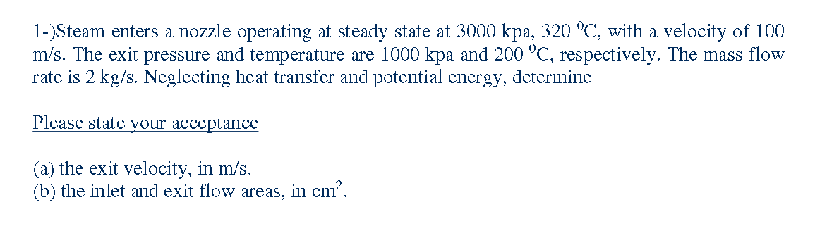 1-)Steam enters a nozzle operating at steady state at 3000 kpa, 320 °C, with a velocity of 100
m/s. The exit pressure and temperature are 1000 kpa and 200 °C, respectively. The mass flow
rate is 2 kg/s. Neglecting heat transfer and potential energy, determine
Please state your acceptance
(a) the exit velocity, in m/s.
(b) the inlet and exit flow areas, in cm?.
