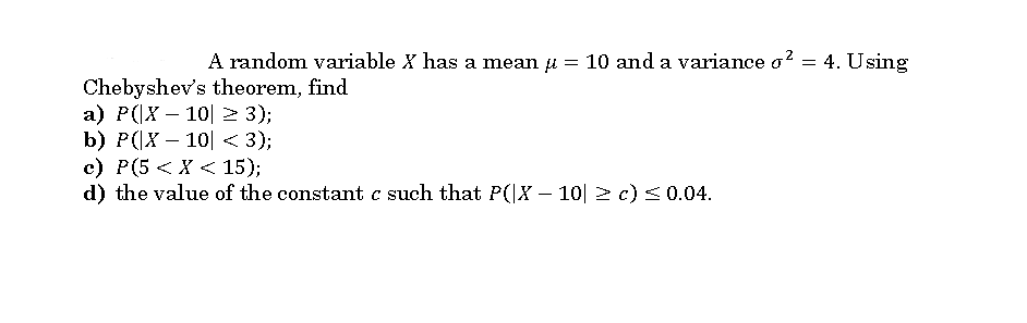 A random variable X has a mean u
= 10 and a variance o?
= 4. Using
Chebyshev's theorem, find
а) P(x — 10| > 3);
b) P(Х — 10| < 3);
с) Р(5 <Х < 15);
d) the value of the constant c such that P(|X – 10| 2 c)<0.04.
