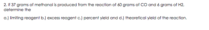 2. If 37 grams of methanol is produced from the reaction of 60 grams of CO and 6 grams of H2,
determine the
a.) limiting reagent b.) excess reagent c.) percent yield and d.) theoretical yield of the reaction.
