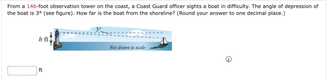 From a 146-foot observation tower on the coast, a Coast Guard officer sights a boat in difficulty. The angle of depression of
the boat is 3° (see figure). How far is the boat from the shoreline? (Round your answer to one decimal place.)
h ft T
Not drawn to scale
ft
