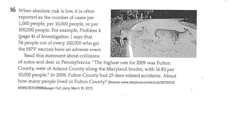 16 When absolute risk is low, it is often
reported as the number of cases per
1,000 people, per 10,000 people, or per
100,000 people. For example, Problem 4
(page 4) of Investigation 1 says that
54 people out of every 100,000 who get
the HPV vaccine have an adverse event.
Read this statement about collisions
of autos and deer in Pennsylvania: "The highest rate for 2009 was Fulton
County, west of Adams County along the Maryland border, with 16.83 per
10,000 people." In 2009, Fulton County had 25 deer-related accidents. About
how many people lived in Fulton County? (Source: www.dailylocal.com/article/20110310/
NEWS/303109986&pager-full_story, March 10, 2011)