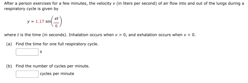 After a person exercises for a few minutes, the velocity v (in liters per second) of air flow into and out of the lungs during a
respiratory cycle is given by
nt
y = 1.17 sin
where t is the time (in seconds). Inhalation occurs when v > 0, and exhalation occurs when v < 0.
(a) Find the time for one full respiratory cycle.
(b) Find the number of cycles per minute.
cycles per minute
