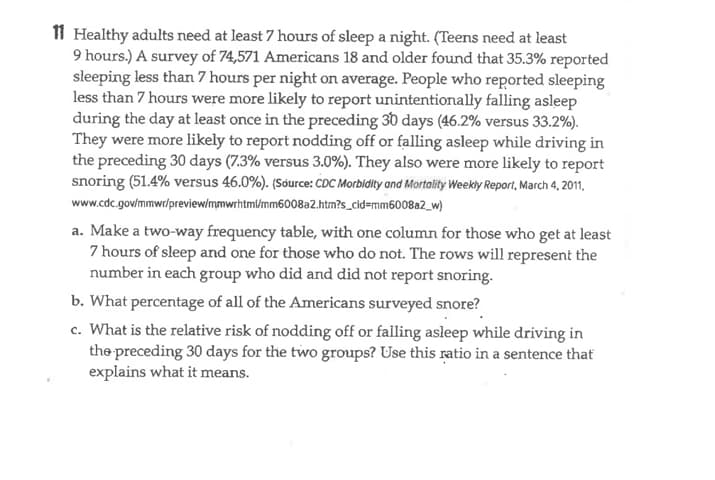 Healthy adults need at least 7 hours of sleep a night. (Teens need at least
9 hours.) A survey of 74,571 Americans 18 and older found that 35.3% reported
sleeping less than 7 hours per night on average. People who reported sleeping
less than 7 hours were more likely to report unintentionally falling asleep
during the day at least once in the preceding 30 days (46.2% versus 33.2%).
They were more likely to report nodding off or falling asleep while driving in
the preceding 30 days (7.3% versus 3.0%). They also were more likely to report
snoring (51.4% versus 46.0%). (Source: CDC Morbidity and Mortality Weekly Report, March 4, 2011,
www.cdc.gov/mmwr/preview/mmwrhtml/mm6008a2.htm?s_cid=mm6008a2_w)
a. Make a two-way frequency table, with one column for those who get at least
7 hours of sleep and one for those who do not. The rows will represent the
number in each group who did and did not report snoring.
b. What percentage of all of the Americans surveyed snore?
c. What is the relative risk of nodding off or falling asleep while driving in
the preceding 30 days for the two groups? Use this ratio in a sentence that
explains what it means.