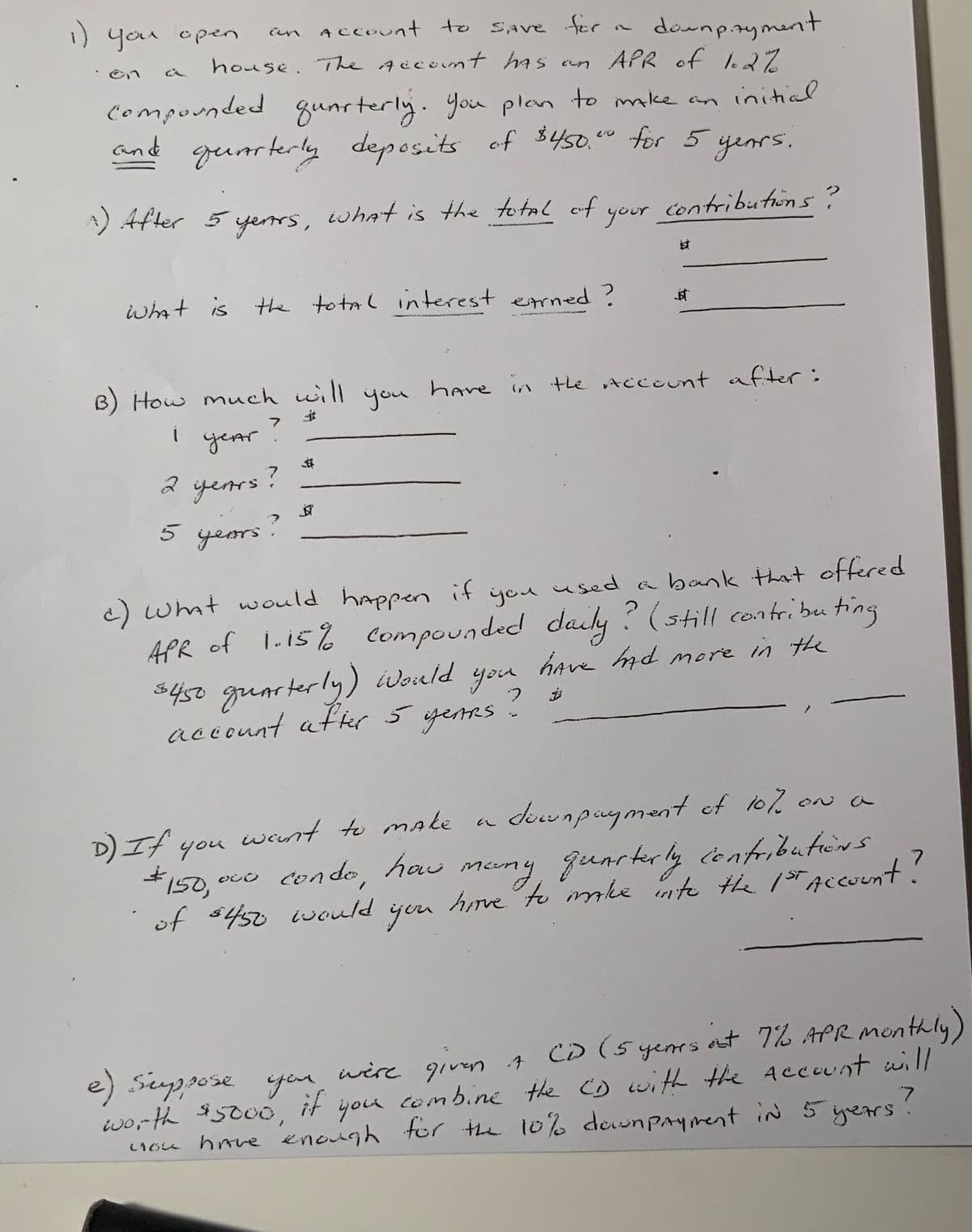 1) you open
`on
an Account to
SAVE for
downpayment
house. The Account has an APR of 1.2%
initial
compounded quarterly. You plan to make an
and quarterly deposits of $450." for 5 years.
contributions?
^) After 5 years, what is the total of
your
What is the total interest earned?
B) How much will
$
i
7
year
7
2 years!
5 years
$
you
il
D) If you
$150,000 condo,
want to make.
conde, how
of $450 would
you
e) suppose you
if
c) What would happen if you used a bank that offered
APR of 1.15% Compounded daily? (still contributing
have had more in the
$450 quarterly) Would
account after 5 YEARS
#
have in the Account after:
you
甘
7
jist
downpayment of 10% on a
many, quarterly contributions
have to make into the 1st Account?
CD (5 years out 7% APR. Monthly)
at
were given A
worth $5000,
you
combine the CD with the Account will
you have enough for the 10% down payment in 5 years?