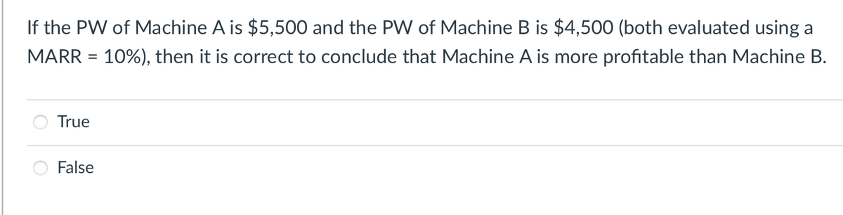 If the PW of Machine A is $5,500 and the PW of Machine B is $4,500 (both evaluated using a
MARR = 10%), then it is correct to conclude that Machine A is more profitable than Machine B.
True
False