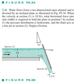 FIGURE P5.34
open channel and is
5.36 Water flows from a two-dimensional
diverted by an inclined plate as illustrated in Fig. P5.36. When
the velocity at section (1) is 10 ft/s, what horizontal force (per
unit width) is required to hold the plate in position? At section
(1) the pressure distribution is hydrostatic, and the fluid acts as
a free jet at section (2). Neglect friction.
Section (1)
10 ft/s
4 ft
FIGURE P5.36
20⁰
Section (2)
Plate
1.0 ft