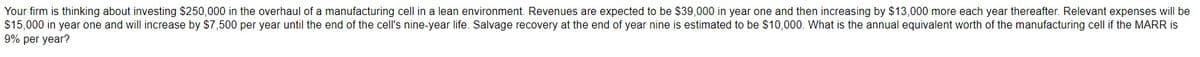 Your firm is thinking about investing $250,000 in the overhaul of a manufacturing cell in a lean environment. Revenues are expected to be $39,000 in year one and then increasing by $13,000 more each year thereafter. Relevant expenses will be
$15,000 in year one and will increase by $7,500 per year until the end of the cell's nine-year life. Salvage recovery at the end of year nine is estimated to be $10,000. What is the annual equivalent worth of the manufacturing cell if the MARR is
9% per year?
