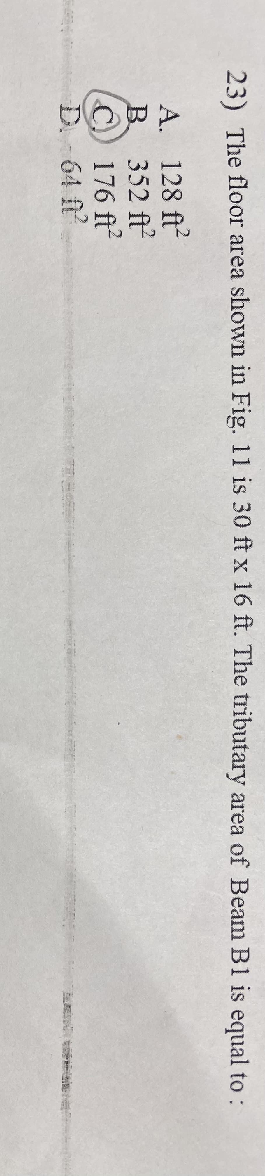 23) The floor area shown in Fig. 11 is 30 ft x 16 ft. The tributary area of Beam B1 is equal to :
A. 128 ft2
B. 352 ft²
C) 176 ft²
D. -64 ft²