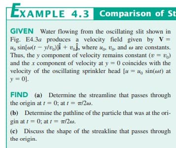 EXAMPLE 4.3 Comparison of St
GIVEN Water flowing from the oscillating slit shown in
Fig. E4.3a produces a velocity field given by V =
u sin[w(ty/v)] + voj, where o, o, and are constants.
Thus, the y component of velocity remains constant (v = v)
and the x component of velocity at y = 0 coincides with the
velocity of the oscillating sprinkler head [u= u, sin(ot) at
y = 0].
FIND (a) Determine the streamline that passes through
the origin at t = 0; at t = 7/2w.
(b) Determine the pathline of the particle that was at the ori-
gin at t = 0; at f = m/2w.
(c) Discuss the shape of the streakline that passes through
the origin.